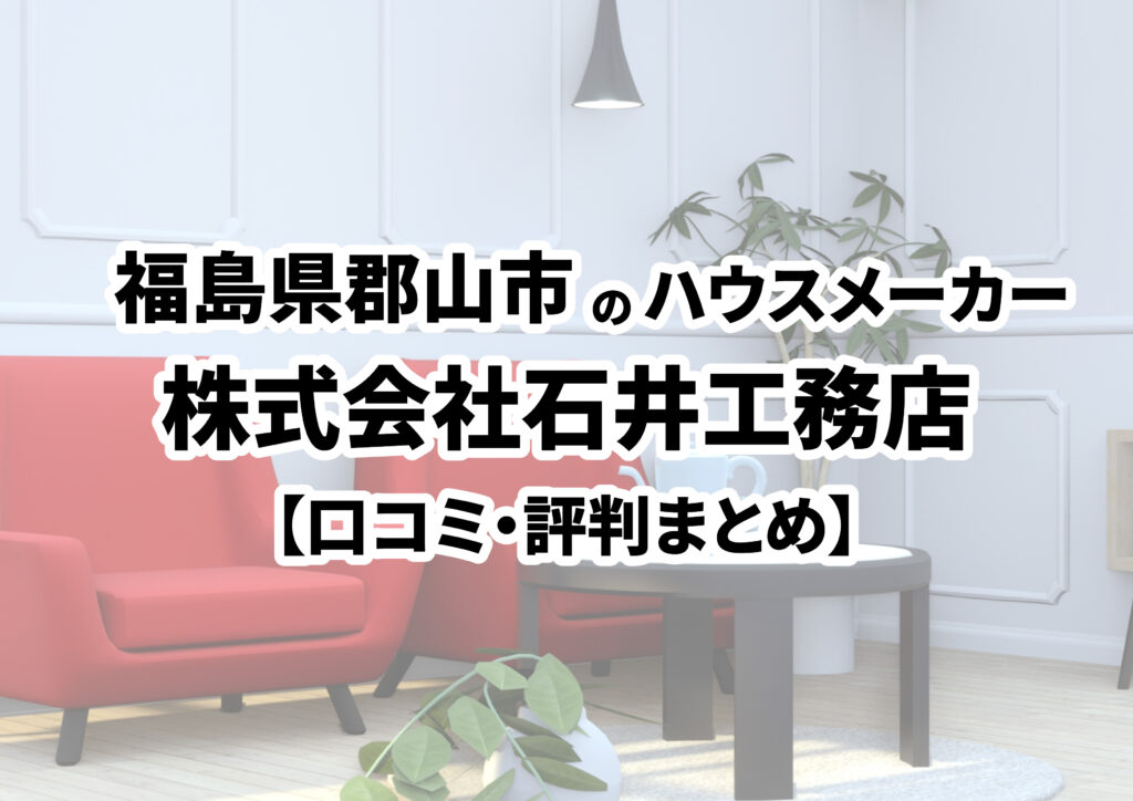 【福島県郡山市】株式会社石井工務店の口コミ・評判まとめ（2024年版）